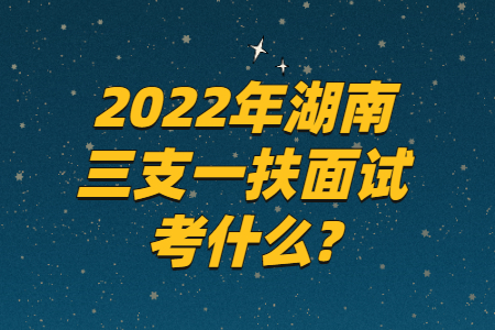 2022年湖南三支一扶面试考什么?