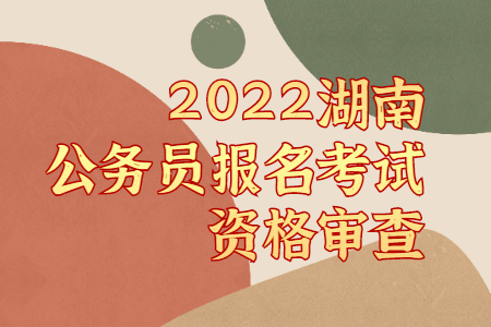 2022湖南公务员报名考试资格审查